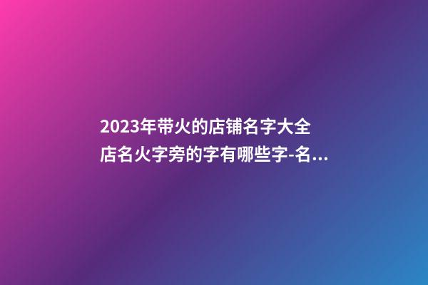 2023年带火的店铺名字大全 店名火字旁的字有哪些字-名学网-第1张-店铺起名-玄机派